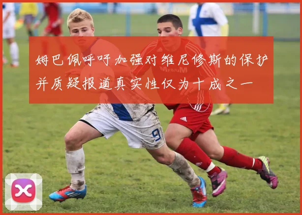 姆巴佩呼吁加强对维尼修斯的保护并质疑报道真实性仅为十成之一