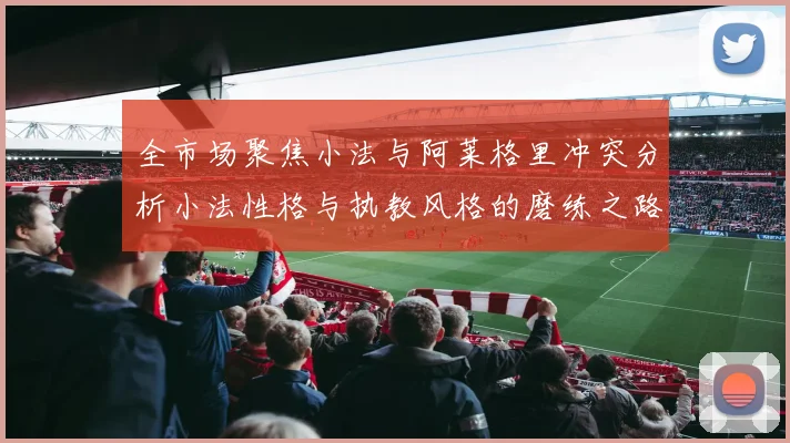 全市场聚焦小法与阿莱格里冲突分析小法性格与执教风格的磨练之路