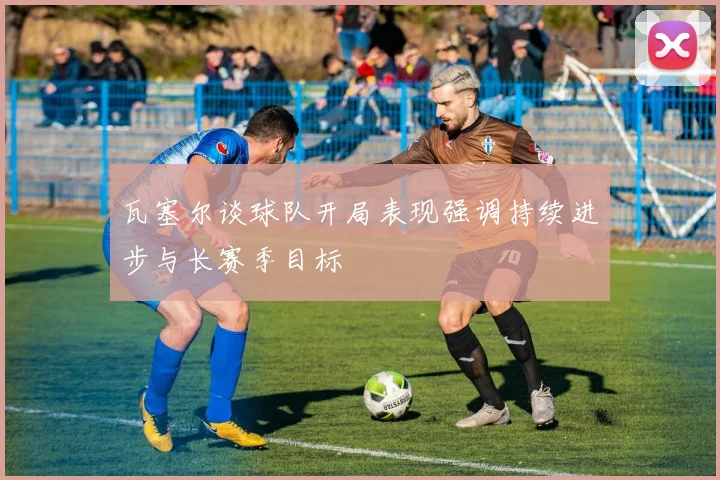 瓦塞尔谈球队开局表现强调持续进步与长赛季目标